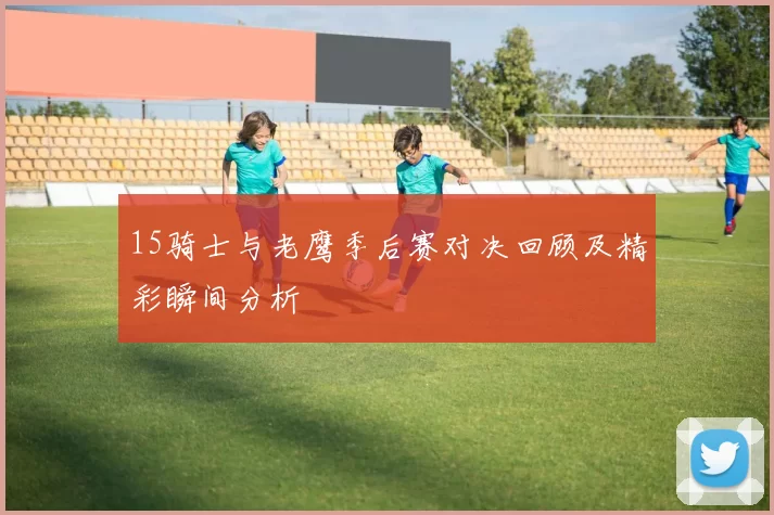 15骑士与老鹰季后赛对决回顾及精彩瞬间分析