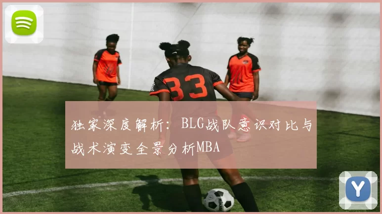独家深度解析：BLG战队意识对比与战术演变全景分析MBA