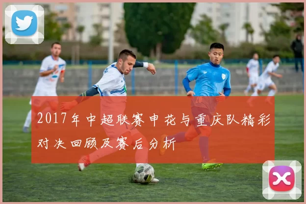 2017年中超联赛申花与重庆队精彩对决回顾及赛后分析