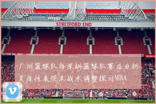广州篮球队与深圳篮球队赛后分析灵活性表现及战术调整探讨MBA