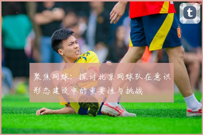 聚焦网球：探讨北京网球队在意识形态建设中的重要性与挑战