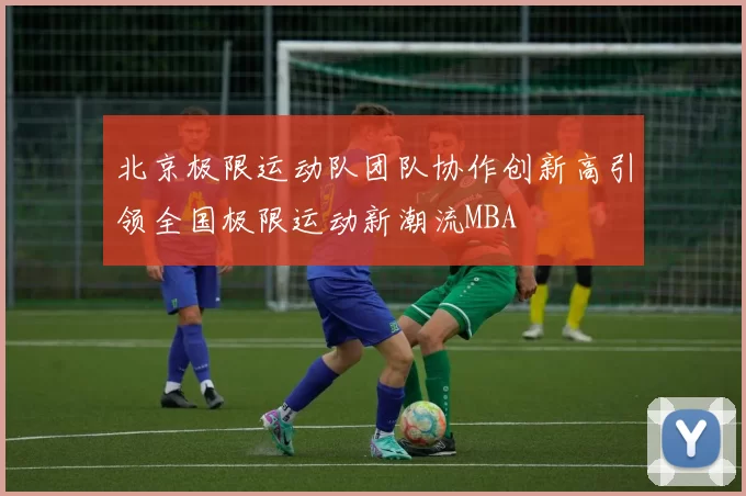 北京极限运动队团队协作创新高引领全国极限运动新潮流MBA