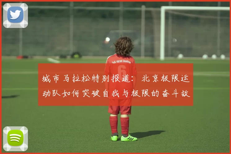 城市马拉松特别报道：北京极限运动队如何突破自我与极限的奋斗故事MBA