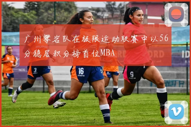 广州攀岩队在极限运动联赛中以56分稳居积分榜首位MBA