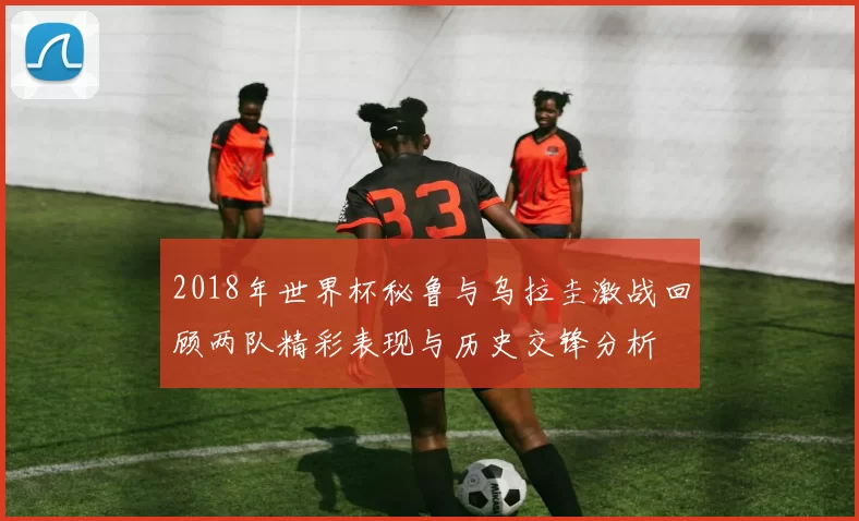 2018年世界杯秘鲁与乌拉圭激战回顾两队精彩表现与历史交锋分析