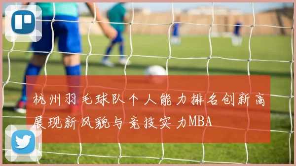 杭州羽毛球队个人能力排名创新高展现新风貌与竞技实力MBA