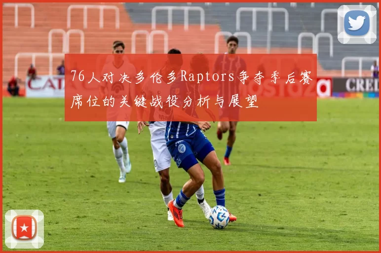 76人对决多伦多Raptors争夺季后赛席位的关键战役分析与展望