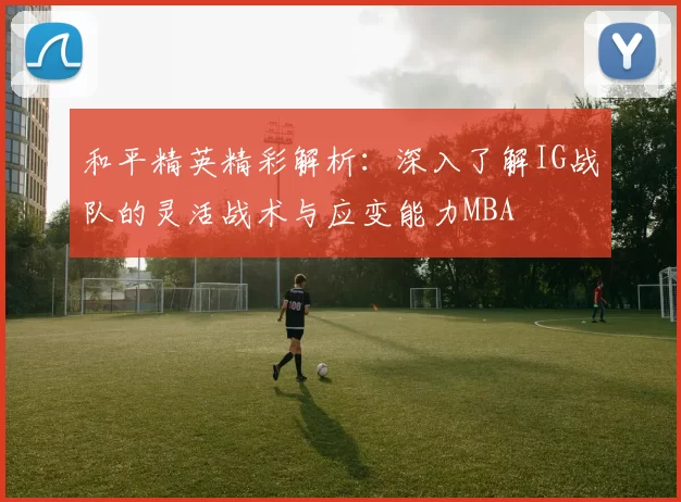 和平精英精彩解析：深入了解IG战队的灵活战术与应变能力MBA